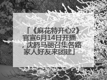 《麻花特开心2》官宣6月14日开播，沈腾马丽召集各路家人好友来团建