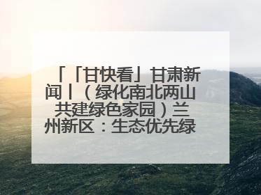 「甘快看」甘肃新闻丨（绿化南北两山 共建绿色家园）兰州新区：生态优先绿色发展 打造生态环保示范区