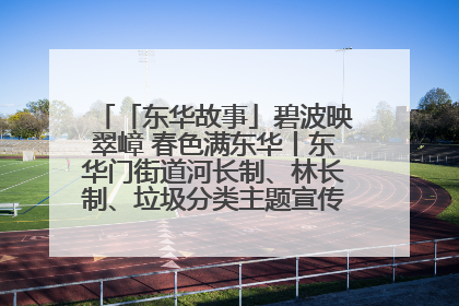「东华故事」碧波映翠嶂 春色满东华丨东华门街道河长制、林长制、垃圾分类主题宣传如火如荼中