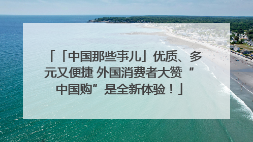 「中国那些事儿」优质、多元又便捷 外国消费者大赞“中国购”是全新体验！