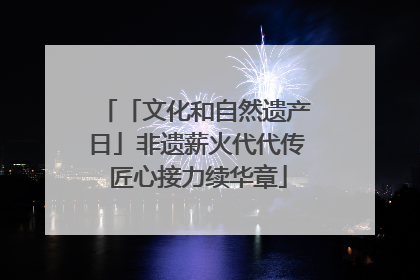 「文化和自然遗产日」非遗薪火代代传 匠心接力续华章