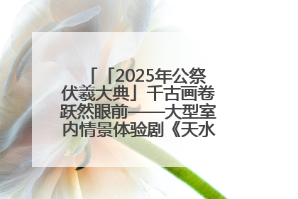 「2025年公祭伏羲大典」千古画卷跃然眼前——大型室内情景体验剧《天水千古秀》演出侧记