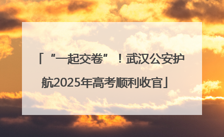 “一起交卷”！武汉公安护航2025年高考顺利收官