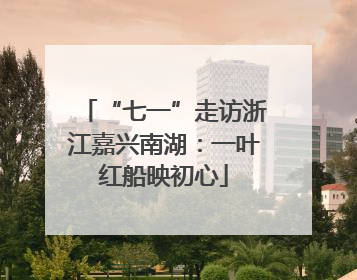 “七一”走访浙江嘉兴南湖：一叶红船映初心