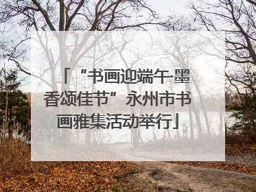 “书画迎端午·墨香颂佳节”永州市书画雅集活动举行