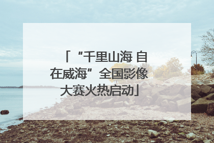 “千里山海 自在威海”全国影像大赛火热启动