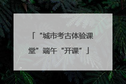 “城市考古体验课堂”端午“开课”