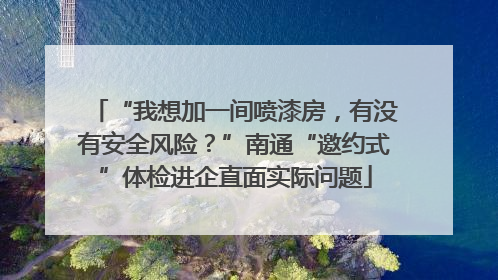 “我想加一间喷漆房，有没有安全风险？”南通“邀约式”体检进企直面实际问题