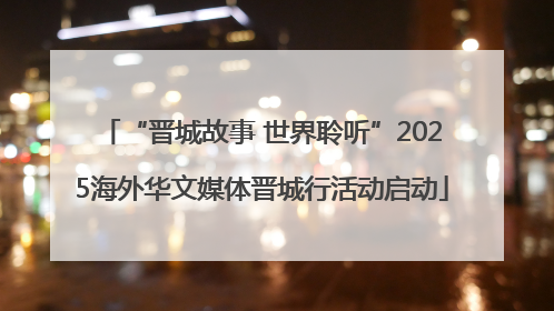 “晋城故事 世界聆听”2025海外华文媒体晋城行活动启动