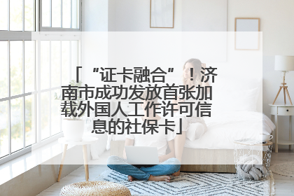 “证卡融合”！济南市成功发放首张加载外国人工作许可信息的社保卡