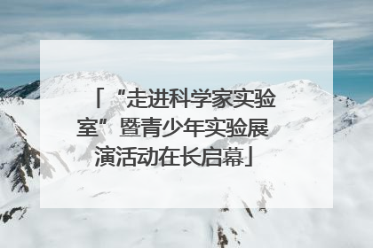 “走进科学家实验室”暨青少年实验展演活动在长启幕