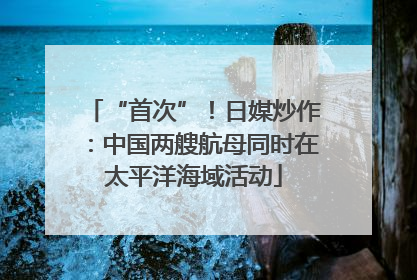“首次”！日媒炒作：中国两艘航母同时在太平洋海域活动