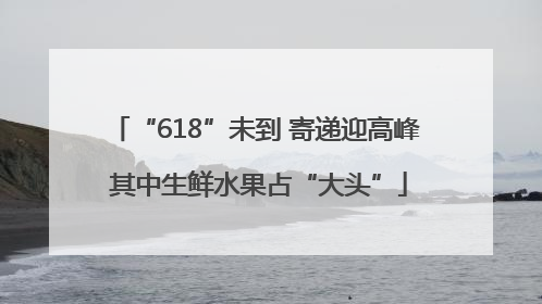 “618”未到 寄递迎高峰 其中生鲜水果占“大头”