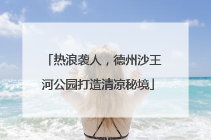 热浪袭人，德州沙王河公园打造清凉秘境