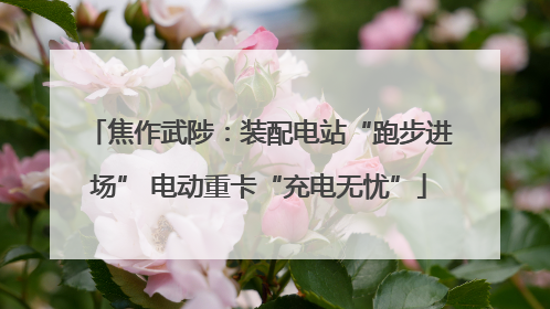 焦作武陟：装配电站“跑步进场” 电动重卡“充电无忧”