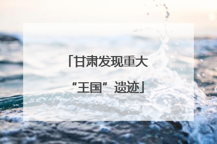 甘肃发现重大“王国”遗迹