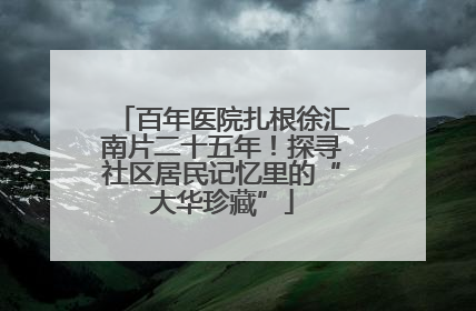 百年医院扎根徐汇南片二十五年！探寻社区居民记忆里的“大华珍藏”