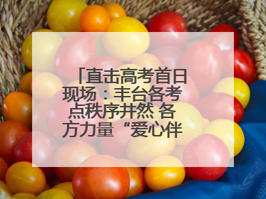 直击高考首日现场：丰台各考点秩序井然 各方力量“爱心伴考”服务考生