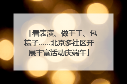 看表演、做手工、包粽子……北京多社区开展丰富活动庆端午