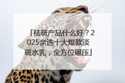 祛斑产品什么好？2025亲选十大爆款淡斑水乳，全方位碾压