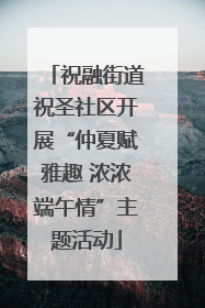 祝融街道祝圣社区开展“仲夏赋雅趣 浓浓端午情”主题活动