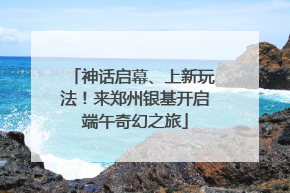 神话启幕、上新玩法！来郑州银基开启端午奇幻之旅
