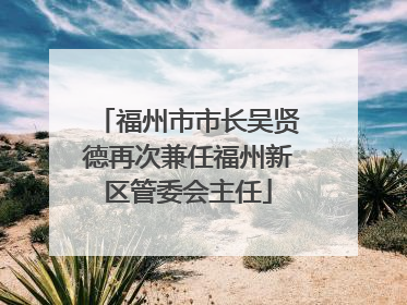 福州市市长吴贤德再次兼任福州新区管委会主任