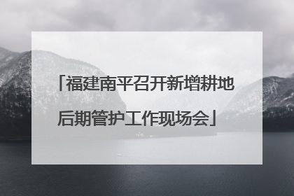 福建南平召开新增耕地后期管护工作现场会