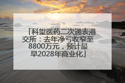 科望医药二次递表港交所：去年净亏收窄至8800万元，预计最早2028年商业化