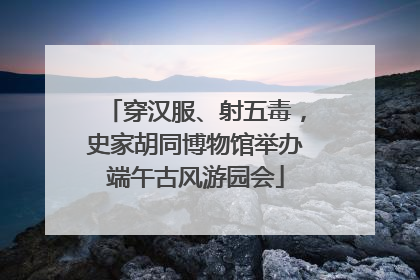穿汉服、射五毒，史家胡同博物馆举办端午古风游园会