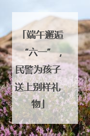 端午邂逅“六一”，民警为孩子送上别样礼物