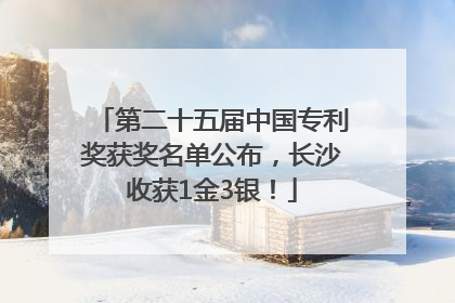第二十五届中国专利奖获奖名单公布，长沙收获1金3银！