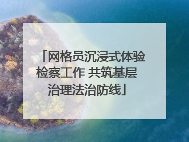 网格员沉浸式体验检察工作 共筑基层治理法治防线