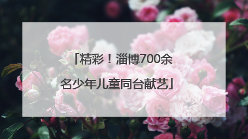 精彩！淄博700余名少年儿童同台献艺