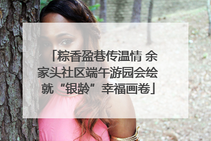 粽香盈巷传温情 余家头社区端午游园会绘就“银龄”幸福画卷