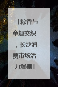 粽香与童趣交织，长沙消费市场活力爆棚