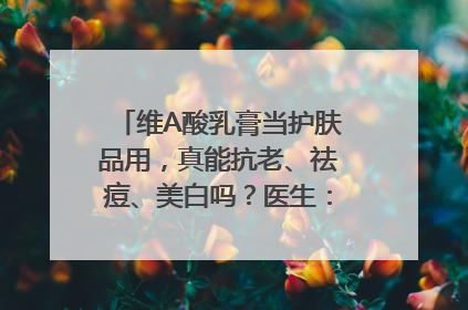 维A酸乳膏当护肤品用，真能抗老、祛痘、美白吗？医生：不建议长期使用