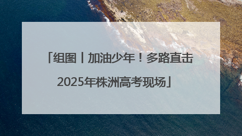 组图丨加油少年！多路直击2025年株洲高考现场