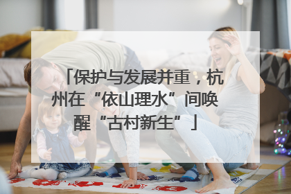 保护与发展并重，杭州在“依山理水”间唤醒“古村新生”