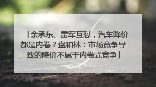 余承东、雷军互怼，汽车降价都是内卷？盘和林：市场竞争导致的降价不属于内卷式竞争
