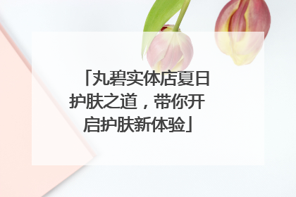 丸碧实体店夏日护肤之道，带你开启护肤新体验