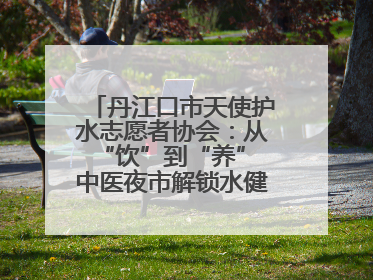 丹江口市天使护水志愿者协会：从“饮”到“养” 中医夜市解锁水健康新密码