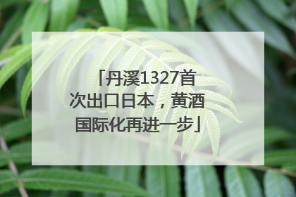 丹溪1327首次出口日本，黄酒国际化再进一步