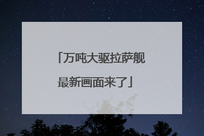 万吨大驱拉萨舰最新画面来了