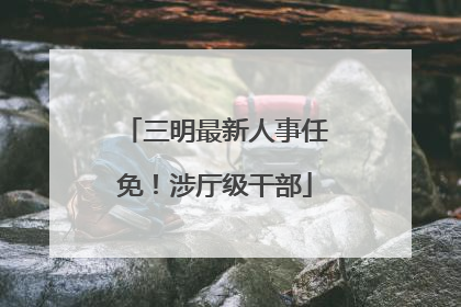 三明最新人事任免！涉厅级干部