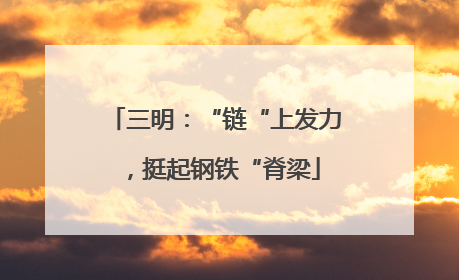 三明：“链“上发力，挺起钢铁“脊梁