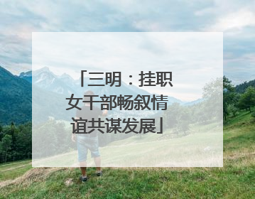 三明：挂职女干部畅叙情谊共谋发展
