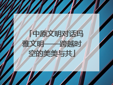 中原文明对话玛雅文明——跨越时空的美美与共