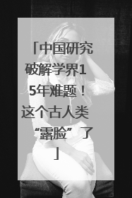 中国研究破解学界15年难题！这个古人类“露脸”了