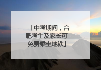 中考期间，合肥考生及家长可免费乘坐地铁